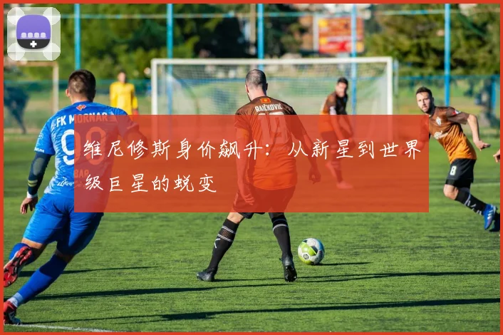 维尼修斯身价飙升：从新星到世界级巨星的蜕变