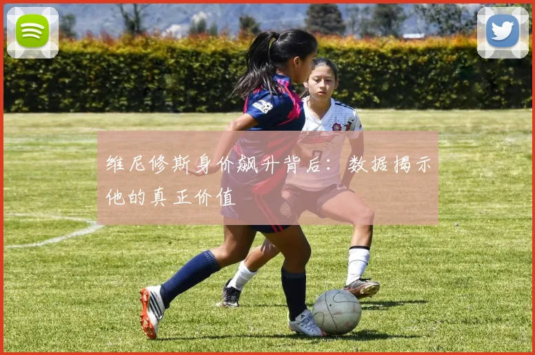 维尼修斯身价飙升背后：数据揭示他的真正价值