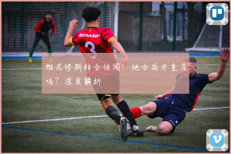 维尼修斯转会传闻:他会离开皇马吗?深度解析