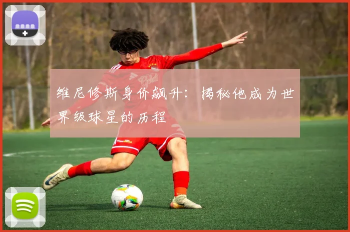 维尼修斯身价飙升:揭秘他成为世界级球星的历程