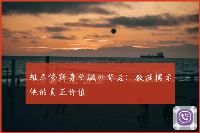维尼修斯身价飙升背后:数据揭示他的真正价值